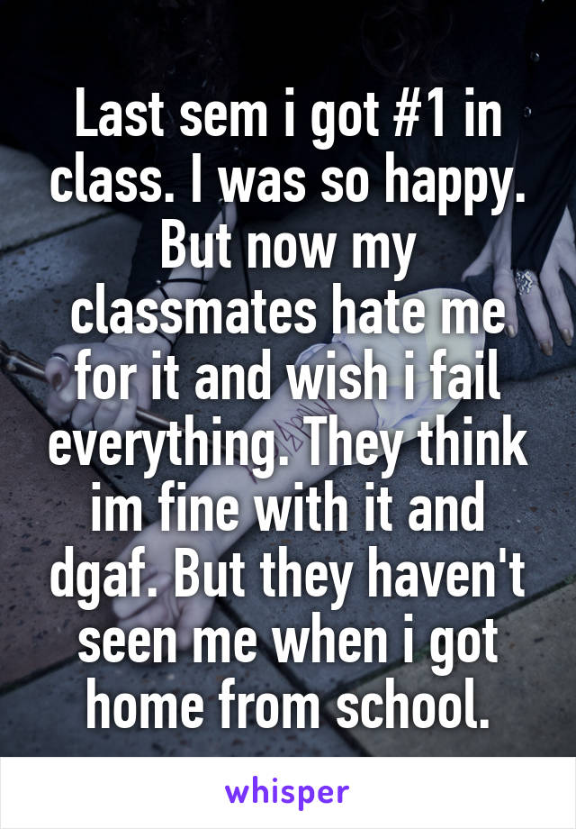 Last sem i got #1 in class. I was so happy. But now my classmates hate me for it and wish i fail everything. They think im fine with it and dgaf. But they haven't seen me when i got home from school.