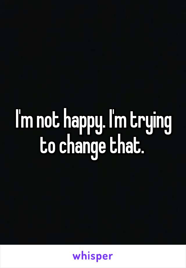 I'm not happy. I'm trying to change that. 