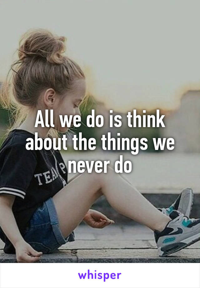 All we do is think about the things we never do