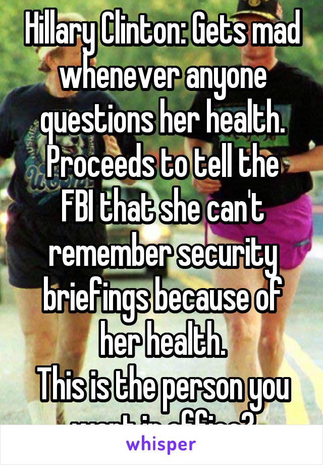 Hillary Clinton: Gets mad whenever anyone questions her health.
Proceeds to tell the FBI that she can't remember security briefings because of her health.
This is the person you want in office?