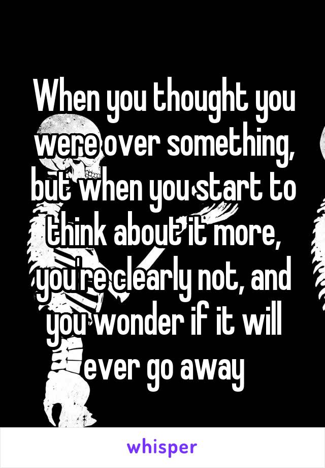 When you thought you were over something, but when you start to think about it more, you're clearly not, and you wonder if it will ever go away