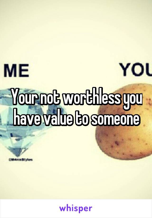 Your not worthless you have value to someone