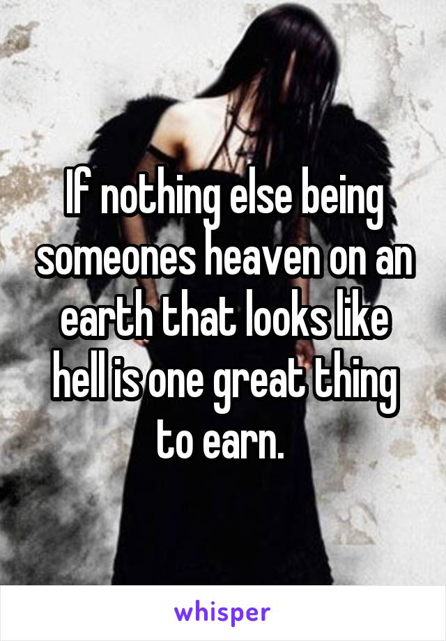 If nothing else being someones heaven on an earth that looks like hell is one great thing to earn. 