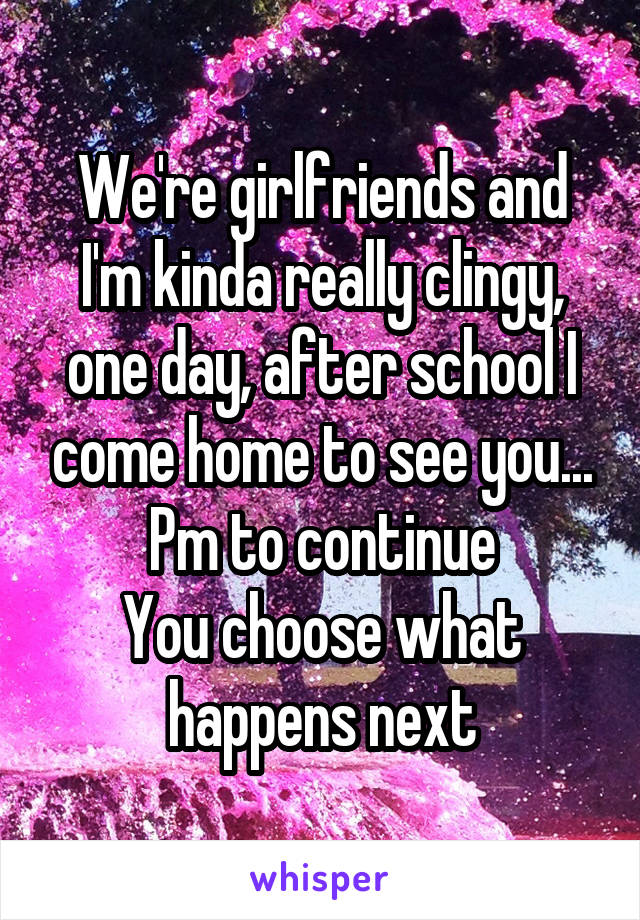 We're girlfriends and I'm kinda really clingy, one day, after school I come home to see you...
Pm to continue
You choose what happens next