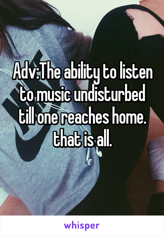 Adv:The ability to listen to music undisturbed till one reaches home.
that is all.
