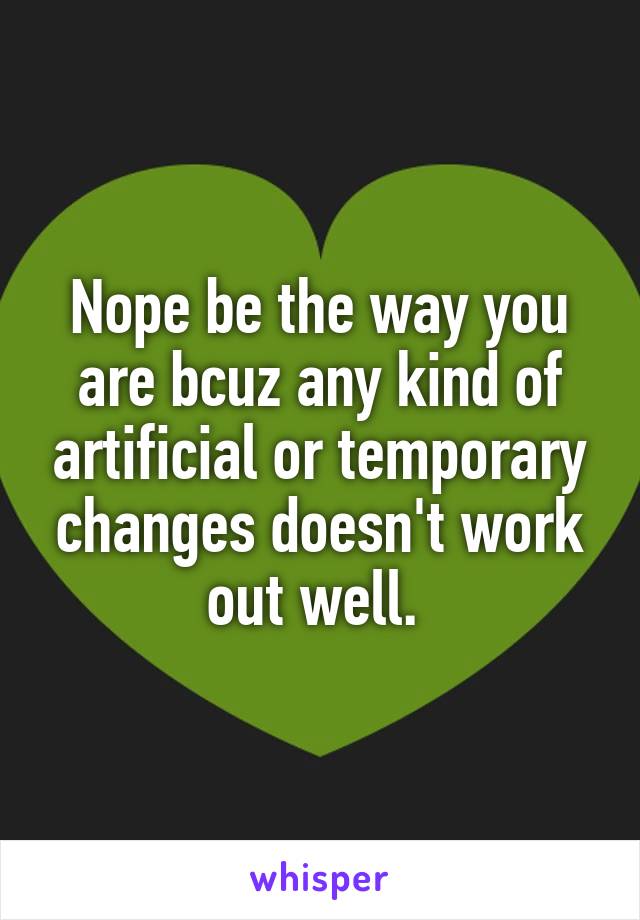 Nope be the way you are bcuz any kind of artificial or temporary changes doesn't work out well. 