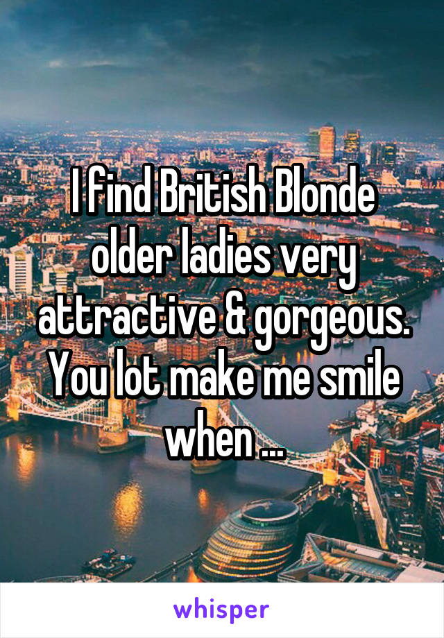 I find British Blonde older ladies very attractive & gorgeous.
You lot make me smile when ...