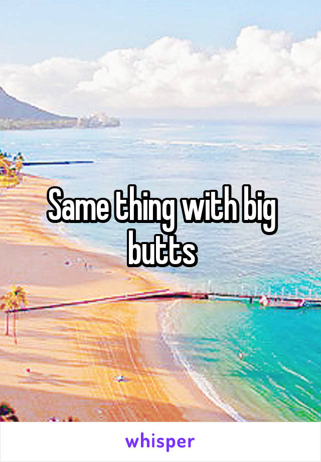 Same thing with big butts