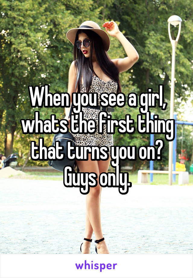 When you see a girl, whats the first thing that turns you on?
Guys only.