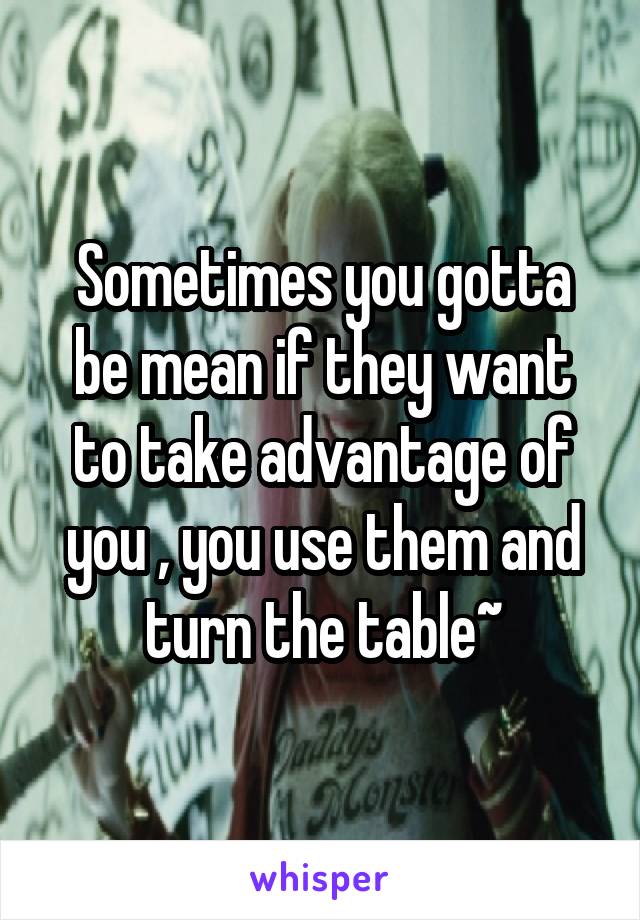 Sometimes you gotta be mean if they want to take advantage of you , you use them and turn the table~