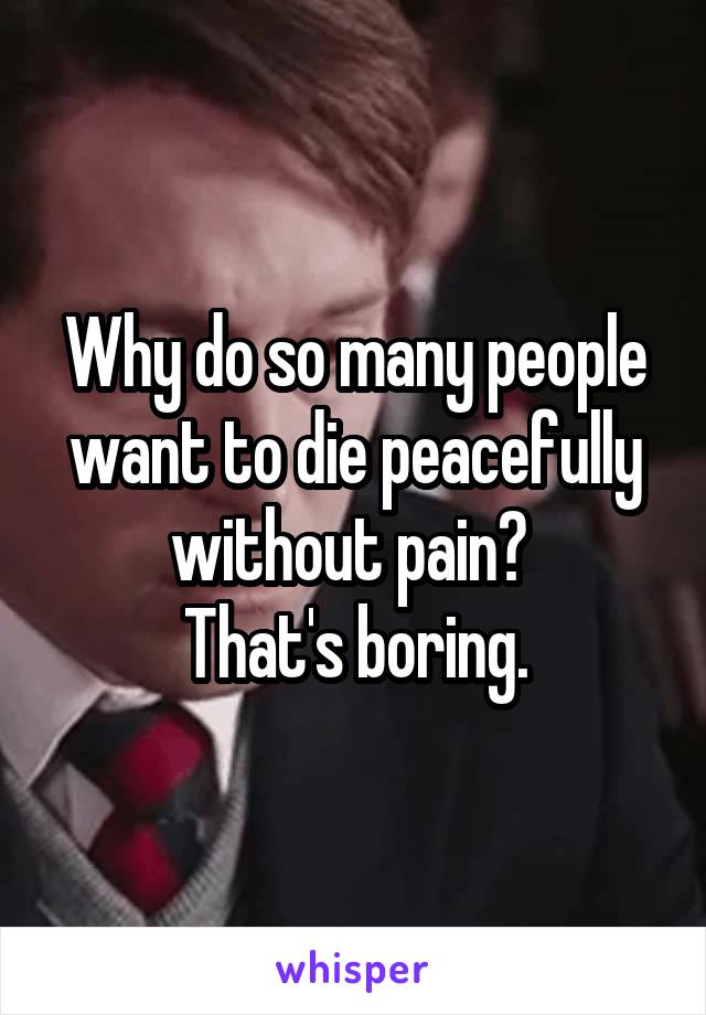 Why do so many people want to die peacefully without pain? 
That's boring.