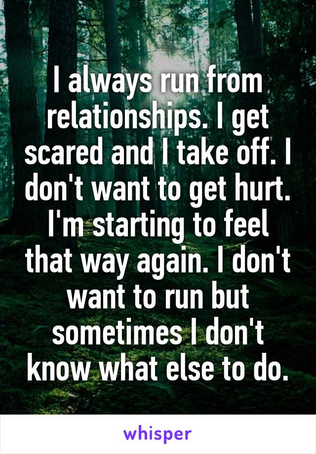 I always run from relationships. I get scared and I take off. I don't want to get hurt. I'm starting to feel that way again. I don't want to run but sometimes I don't know what else to do.