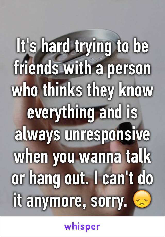 It's hard trying to be friends with a person who thinks they know everything and is always unresponsive when you wanna talk or hang out. I can't do it anymore, sorry. 😞