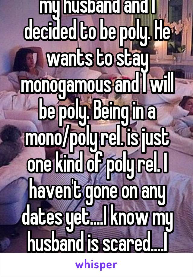 my husband and I decided to be poly. He wants to stay monogamous and I will be poly. Being in a mono/poly rel. is just one kind of poly rel. I haven't gone on any dates yet....I know my husband is scared....I don't know what to do 