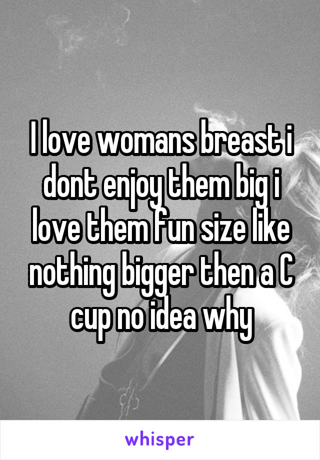 I love womans breast i dont enjoy them big i love them fun size like nothing bigger then a C cup no idea why