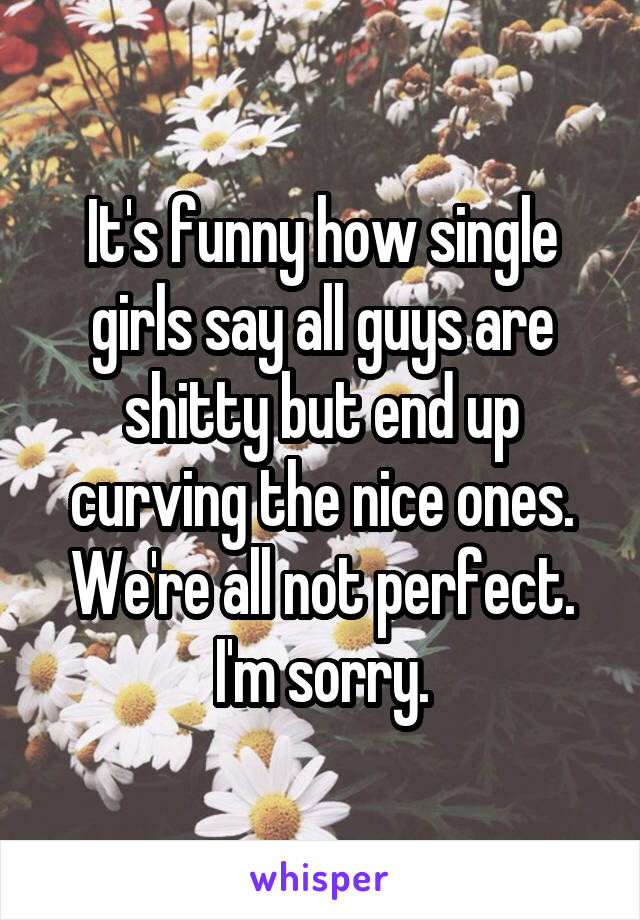 It's funny how single girls say all guys are shitty but end up curving the nice ones. We're all not perfect. I'm sorry.