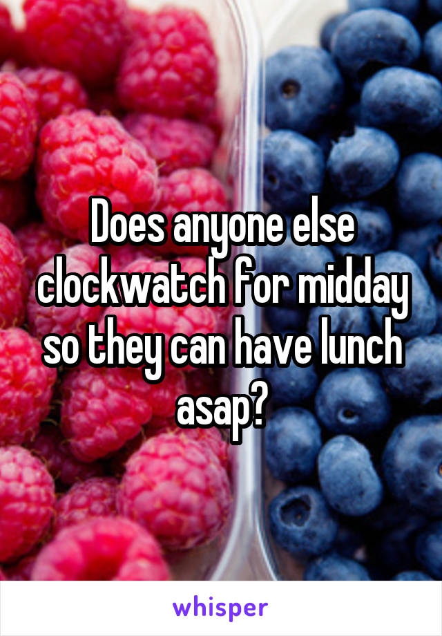 Does anyone else clockwatch for midday so they can have lunch asap?