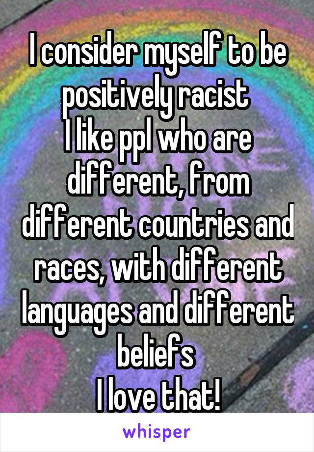 I consider myself to be positively racist 
I like ppl who are different, from different countries and races, with different languages and different beliefs 
I love that!