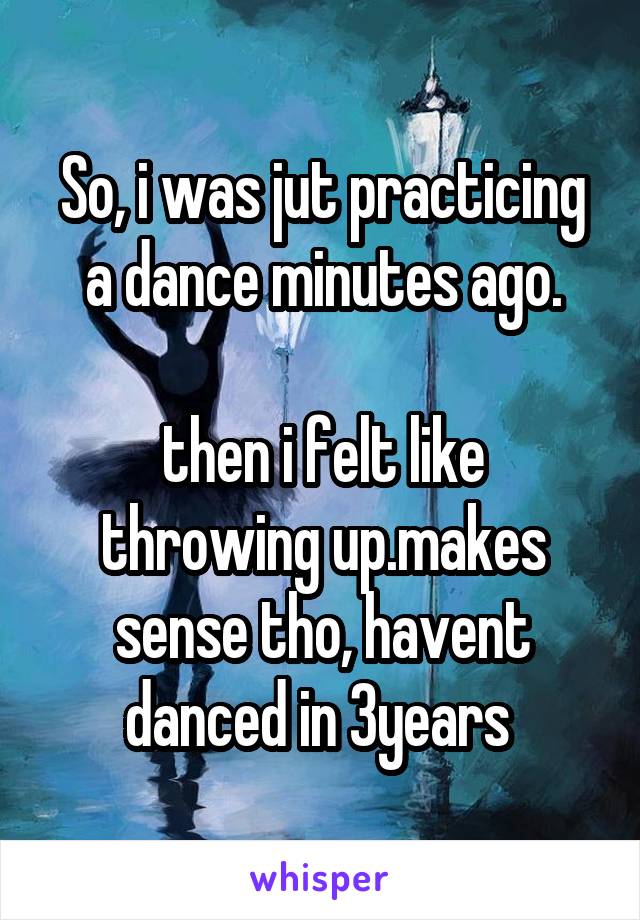 So, i was jut practicing a dance minutes ago.

then i felt like throwing up.makes sense tho, havent danced in 3years 