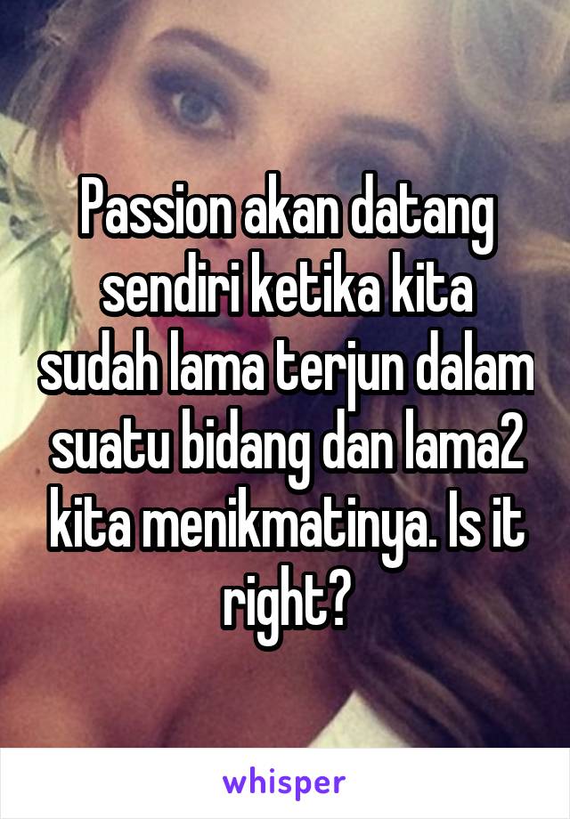 Passion akan datang sendiri ketika kita sudah lama terjun dalam suatu bidang dan lama2 kita menikmatinya. Is it right?