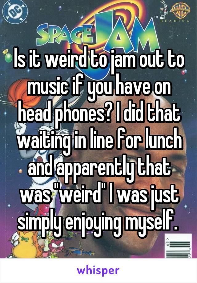 Is it weird to jam out to music if you have on head phones? I did that waiting in line for lunch and apparently that was "weird" I was just simply enjoying myself. 