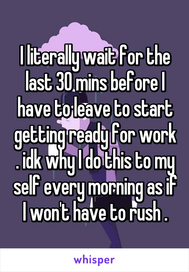 I literally wait for the last 30 mins before I have to leave to start getting ready for work . idk why I do this to my self every morning as if I won't have to rush .