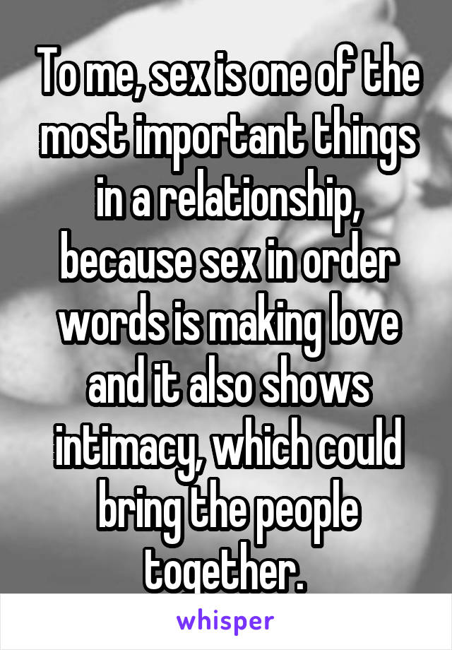 To me, sex is one of the most important things in a relationship, because sex in order words is making love and it also shows intimacy, which could bring the people together. 