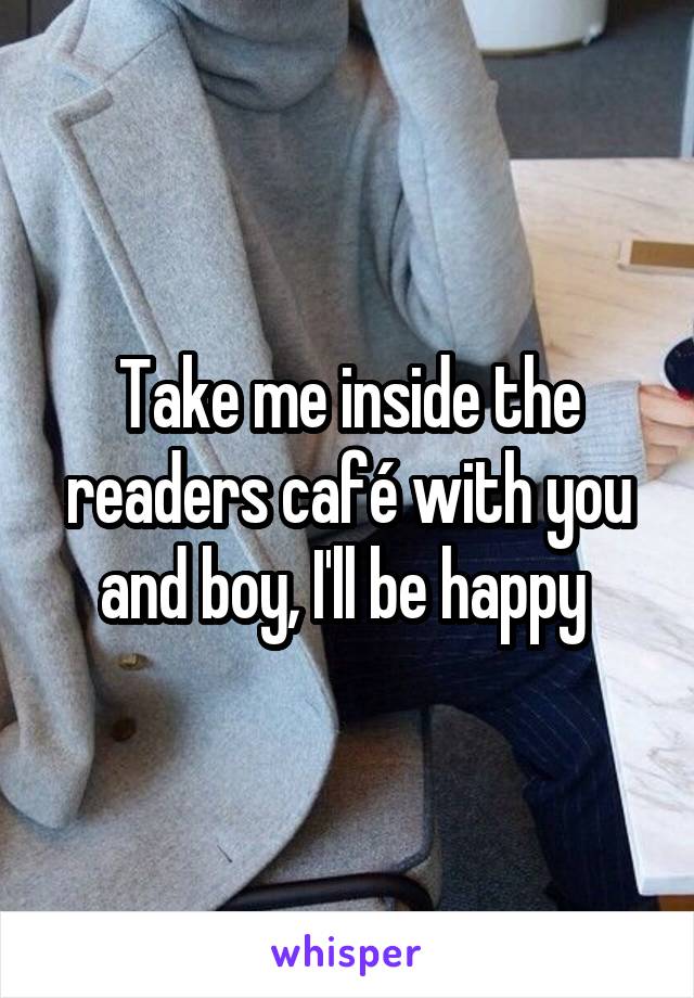 Take me inside the readers café with you and boy, I'll be happy 