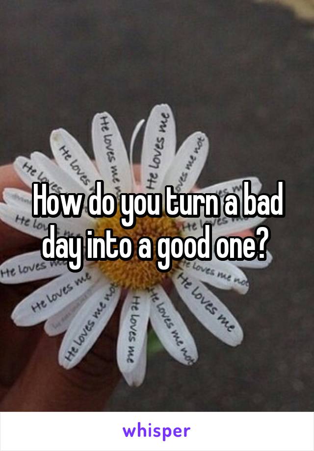 How do you turn a bad day into a good one? 