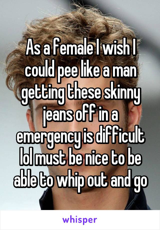 As a female I wish I could pee like a man getting these skinny jeans off in a emergency is difficult lol must be nice to be able to whip out and go