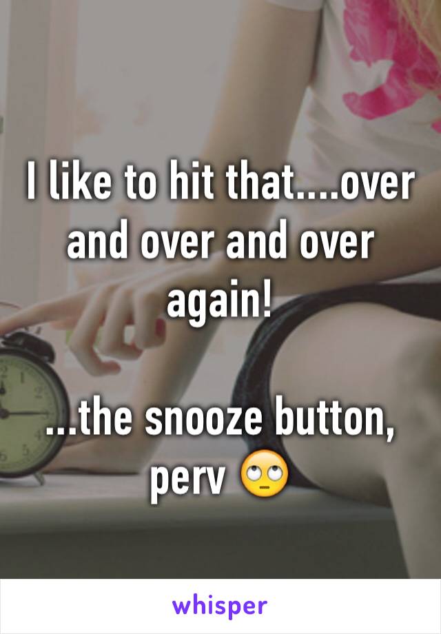 I like to hit that....over and over and over again!

...the snooze button, perv 🙄