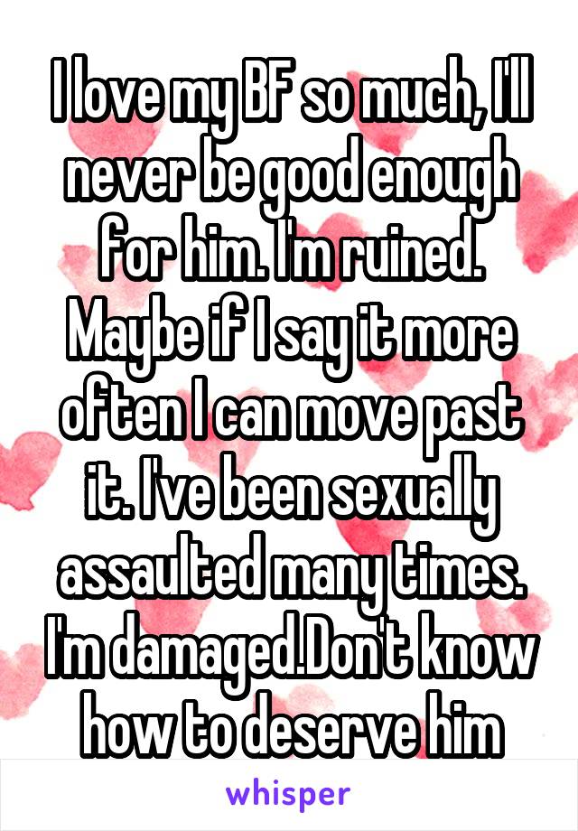 I love my BF so much, I'll never be good enough for him. I'm ruined. Maybe if I say it more often I can move past it. I've been sexually assaulted many times. I'm damaged.Don't know how to deserve him