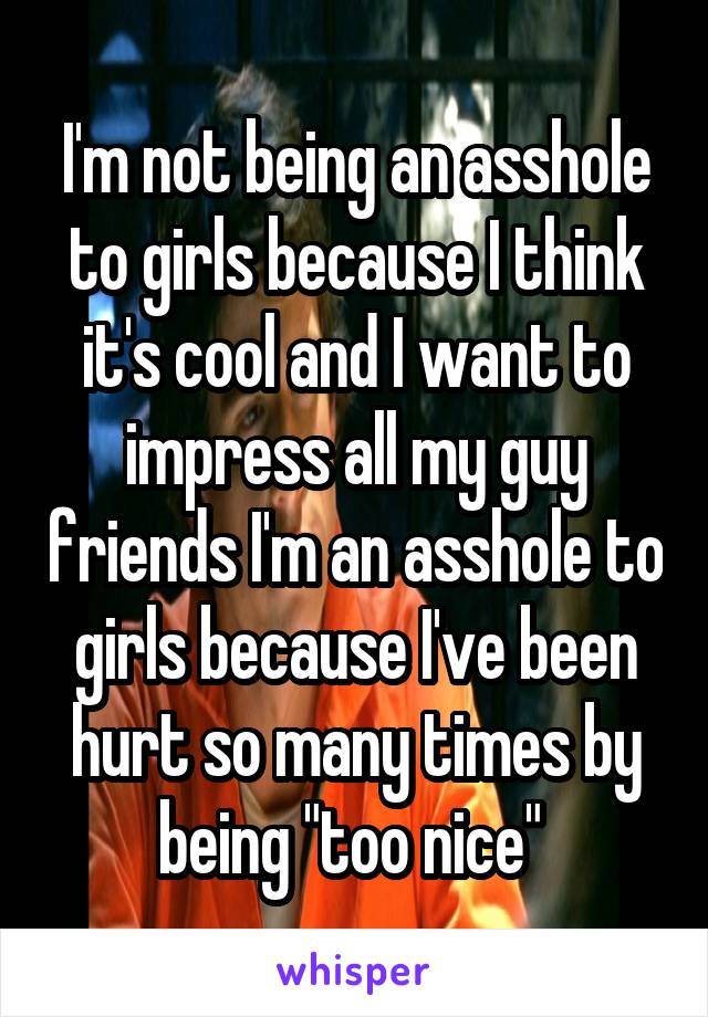 I'm not being an asshole to girls because I think it's cool and I want to impress all my guy friends I'm an asshole to girls because I've been hurt so many times by being "too nice" 