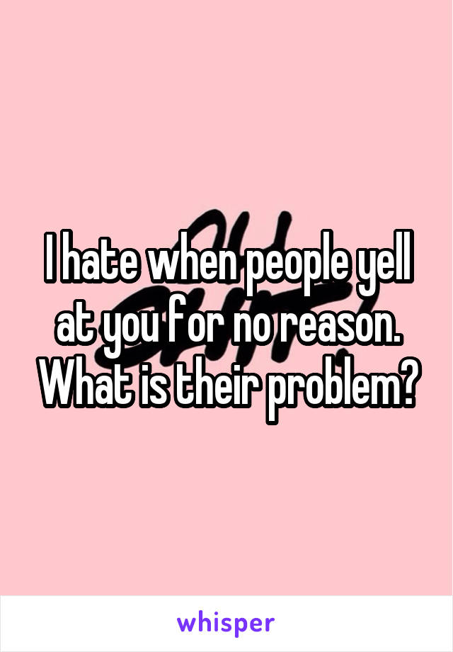 I hate when people yell at you for no reason. What is their problem?