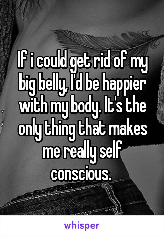 If i could get rid of my big belly, I'd be happier with my body. It's the only thing that makes me really self conscious. 