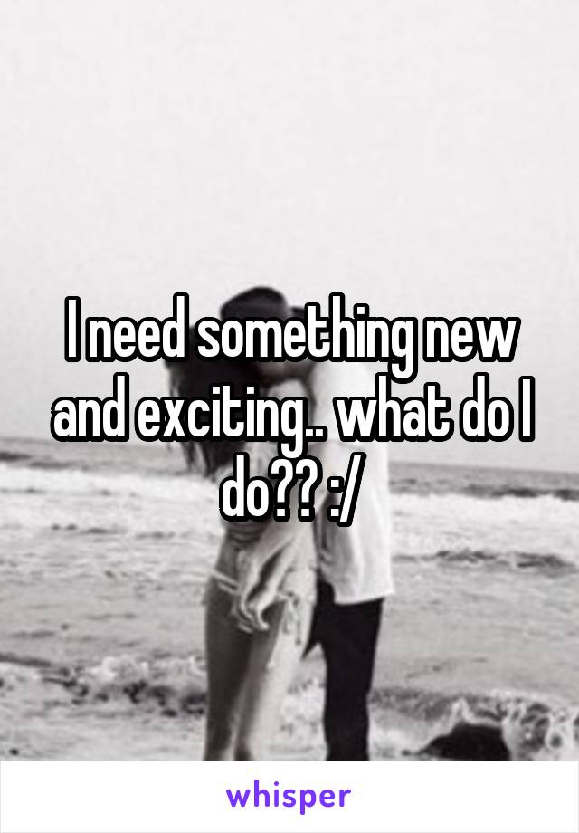 I need something new and exciting.. what do I do?? :/