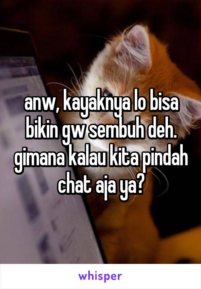 anw, kayaknya lo bisa bikin gw sembuh deh. gimana kalau kita pindah chat aja ya?