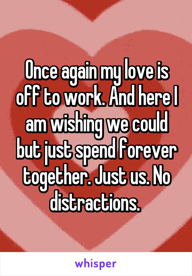 Once again my love is off to work. And here I am wishing we could but just spend forever together. Just us. No distractions. 