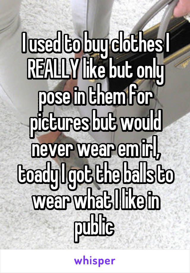 I used to buy clothes I REALLY like but only pose in them for pictures but would never wear em irl, toady I got the balls to wear what I like in public 