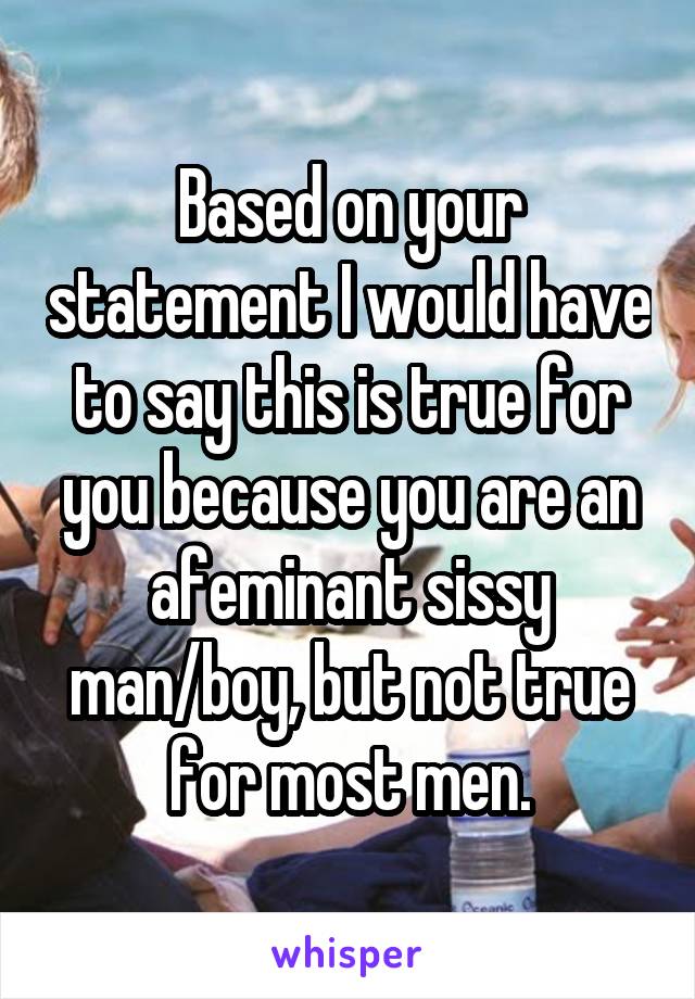 Based on your statement I would have to say this is true for you because you are an afeminant sissy man/boy, but not true for most men.