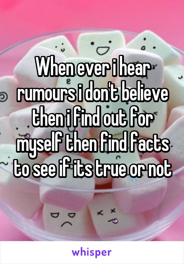 When ever i hear rumours i don't believe then i find out for myself then find facts to see if its true or not 