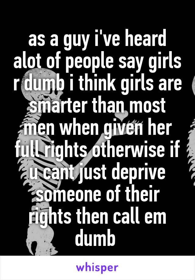 as a guy i've heard alot of people say girls r dumb i think girls are smarter than most men when given her full rights otherwise if u cant just deprive someone of their rights then call em dumb 