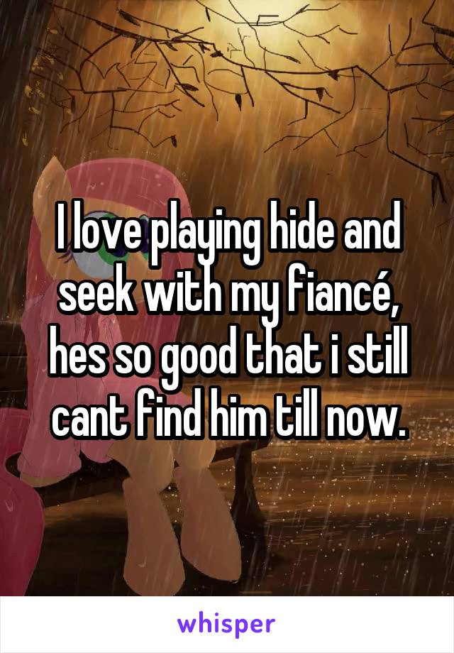 I love playing hide and seek with my fiancé, hes so good that i still cant find him till now.