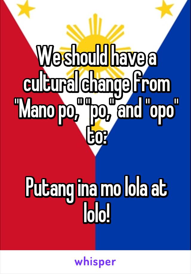 We should have a cultural change from "Mano po," "po," and "opo" to:

Putang ina mo lola at lolo!