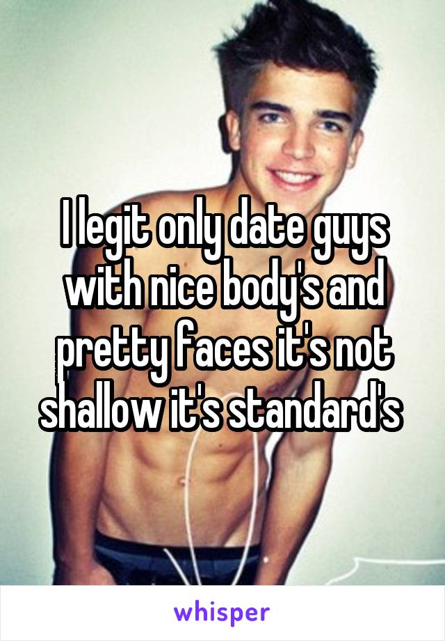 I legit only date guys with nice body's and pretty faces it's not shallow it's standard's 