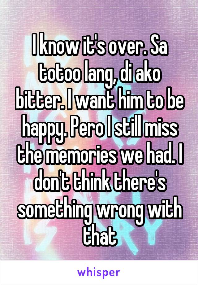 I know it's over. Sa totoo lang, di ako bitter. I want him to be happy. Pero I still miss the memories we had. I don't think there's something wrong with that