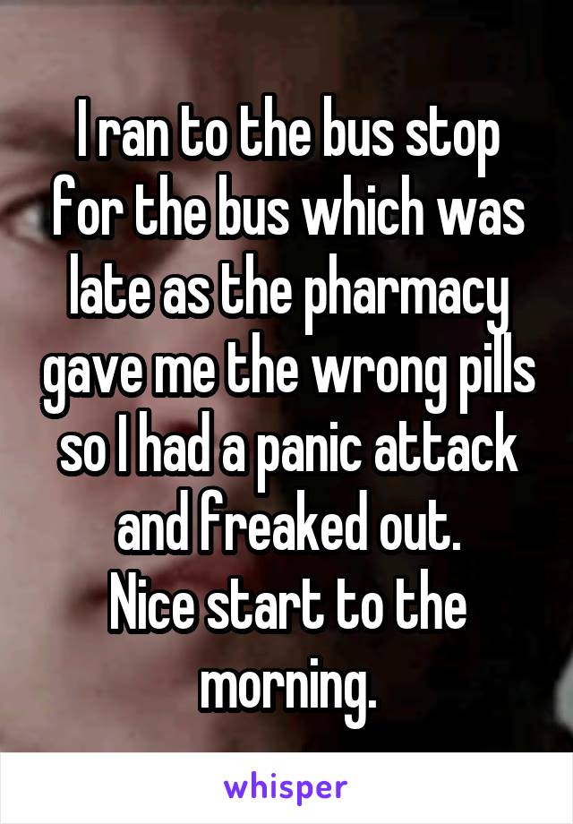 I ran to the bus stop for the bus which was late as the pharmacy gave me the wrong pills so I had a panic attack and freaked out.
Nice start to the morning.