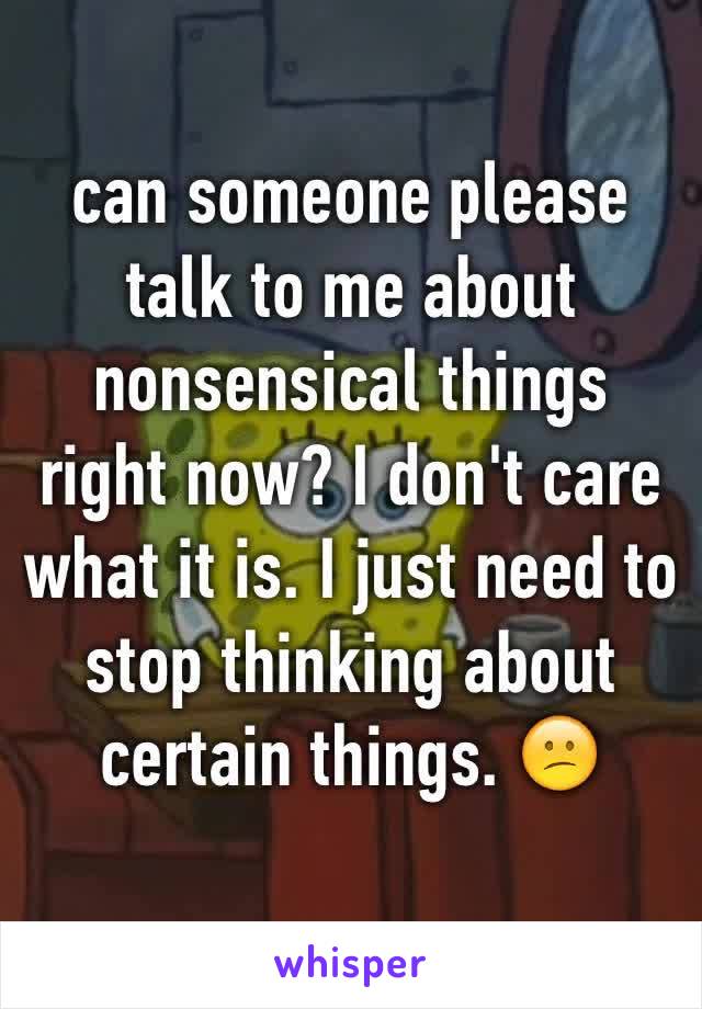 can someone please talk to me about nonsensical things right now? I don't care what it is. I just need to stop thinking about certain things. 😕
