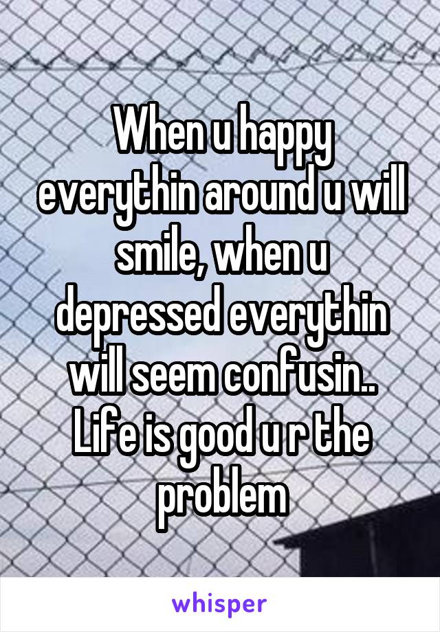 When u happy everythin around u will smile, when u depressed everythin will seem confusin..
Life is good u r the problem