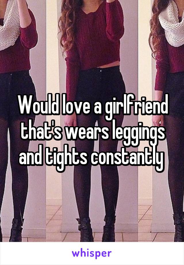 Would love a girlfriend that's wears leggings and tights constantly 